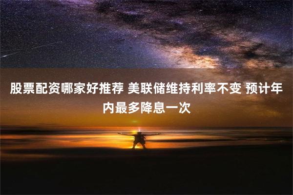 股票配资哪家好推荐 美联储维持利率不变 预计年内最多降息一次