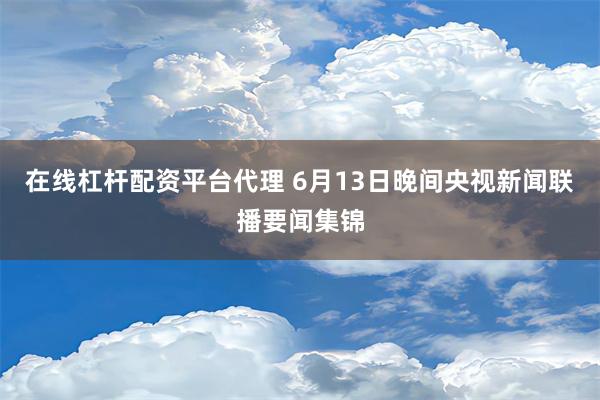 在线杠杆配资平台代理 6月13日晚间央视新闻联播要闻集锦