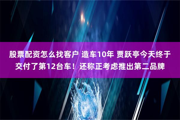 股票配资怎么找客户 造车10年 贾跃亭今天终于交付了第12台车！还称正考虑推出第二品牌