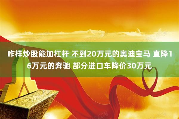 咋样炒股能加杠杆 不到20万元的奥迪宝马 直降16万元的奔驰 部分进口车降价30万元