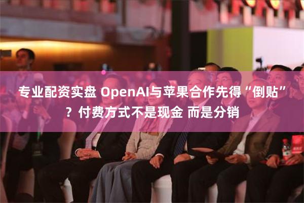 专业配资实盘 OpenAI与苹果合作先得“倒贴”？付费方式不是现金 而是分销