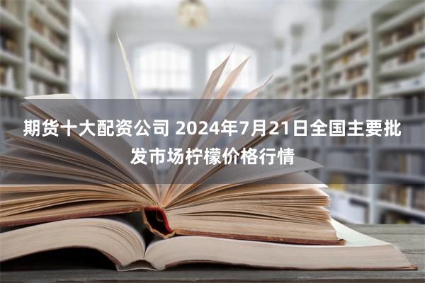 期货十大配资公司 2024年7月21日全国主要批发市场柠檬价格行情