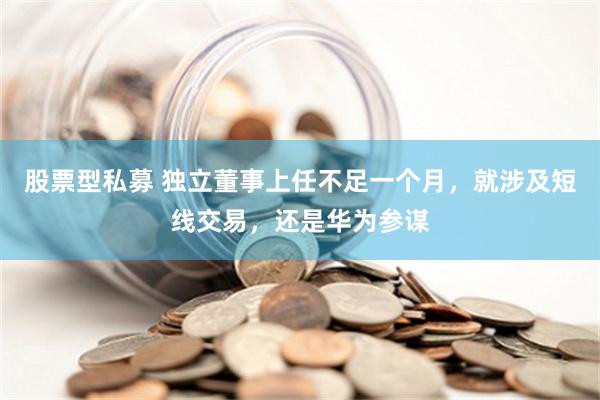 股票型私募 独立董事上任不足一个月，就涉及短线交易，还是华为参谋