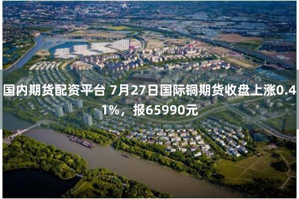 国内期货配资平台 7月27日国际铜期货收盘上涨0.41%，报65990元