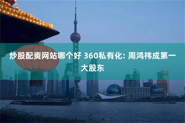 炒股配资网站哪个好 360私有化: 周鸿祎成第一大股东