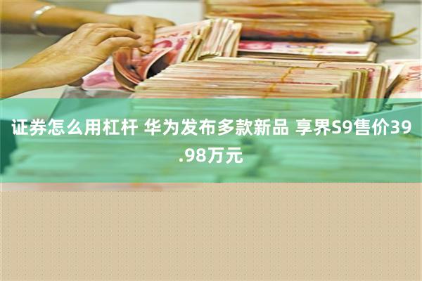 证券怎么用杠杆 华为发布多款新品 享界S9售价39.98万元