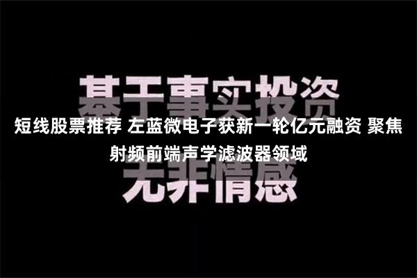 短线股票推荐 左蓝微电子获新一轮亿元融资 聚焦射频前端声学滤波器领域