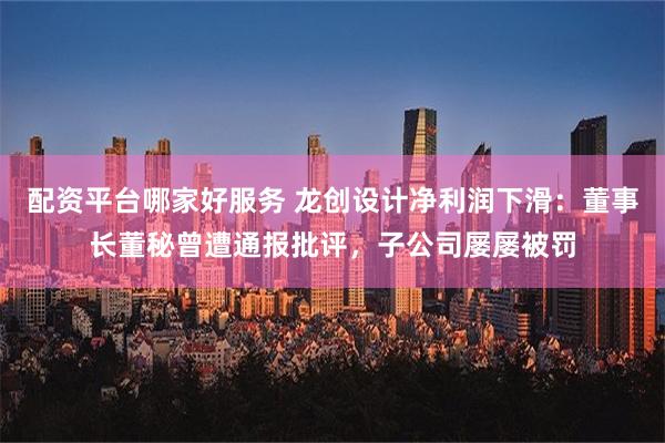 配资平台哪家好服务 龙创设计净利润下滑：董事长董秘曾遭通报批评，子公司屡屡被罚