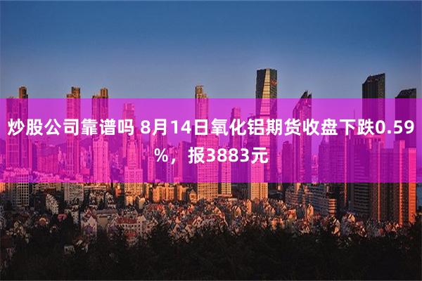 炒股公司靠谱吗 8月14日氧化铝期货收盘下跌0.59%，报3883元