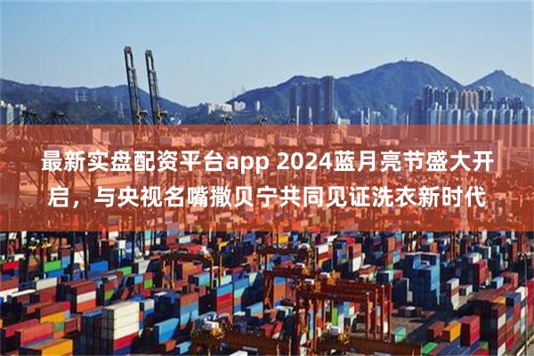 最新实盘配资平台app 2024蓝月亮节盛大开启，与央视名嘴撒贝宁共同见证洗衣新时代