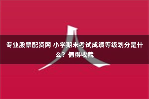 专业股票配资网 小学期末考试成绩等级划分是什么？值得收藏