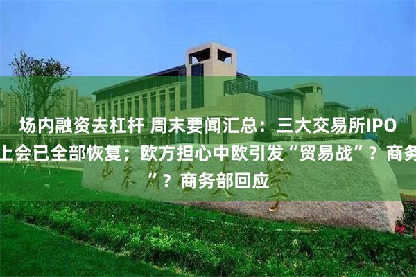 场内融资去杠杆 周末要闻汇总：三大交易所IPO受理、上会已全部恢复；欧方担心中欧引发“贸易战”？商务部回应