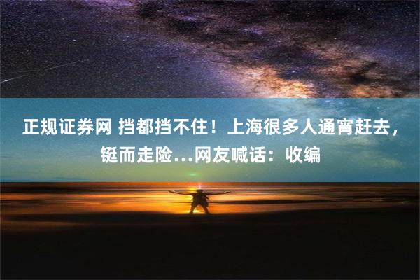 正规证券网 挡都挡不住！上海很多人通宵赶去，铤而走险…网友喊话：收编