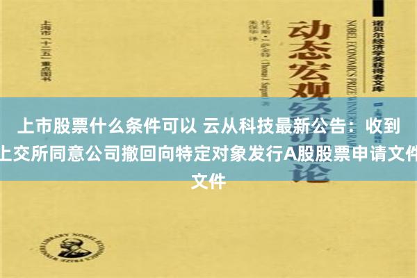 上市股票什么条件可以 云从科技最新公告：收到上交所同意公司撤回向特定对象发行A股股票申请文件