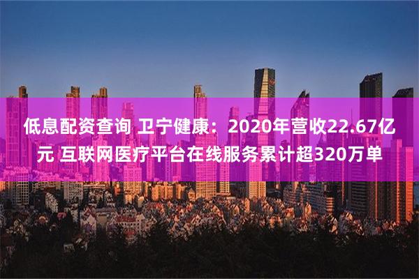 低息配资查询 卫宁健康：2020年营收22.67亿元 互联网医疗平台在线服务累计超320万单