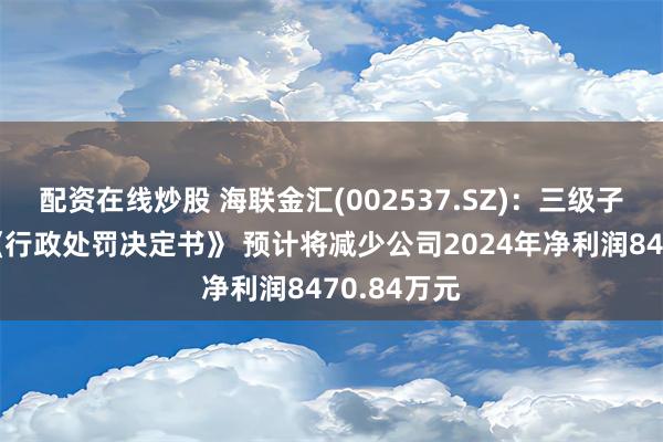 配资在线炒股 海联金汇(002537.SZ)：三级子公司收到《行政处罚决定书》 预计将减少公司2024年净利润8470.84万元