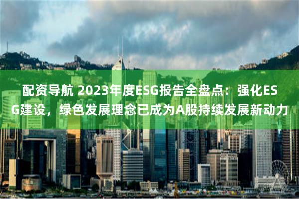 配资导航 2023年度ESG报告全盘点：强化ESG建设，绿色发展理念已成为A股持续发展新动力