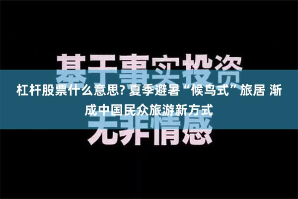 杠杆股票什么意思? 夏季避暑“候鸟式”旅居 渐成中国民众旅游新方式