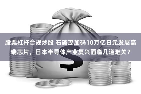 股票杠杆合规炒股 石破茂加码10万亿日元发展高端芯片，日本半导体产业复兴面临几道难关？