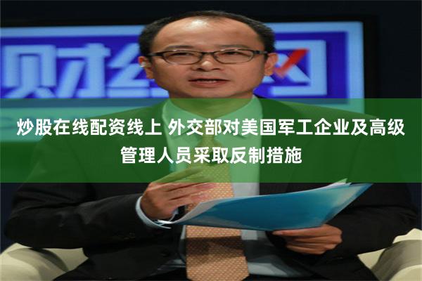 炒股在线配资线上 外交部对美国军工企业及高级管理人员采取反制措施