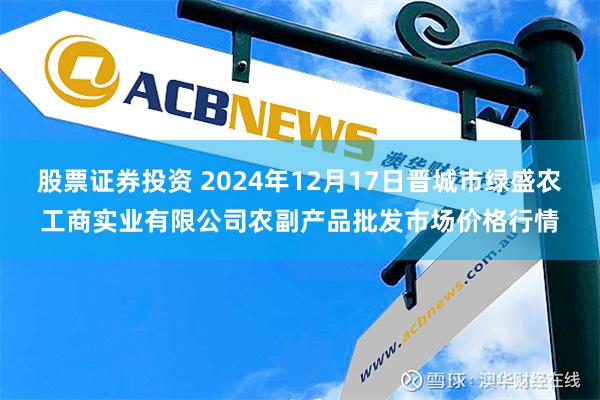 股票证券投资 2024年12月17日晋城市绿盛农工商实业有限公司农副产品批发市场价格行情