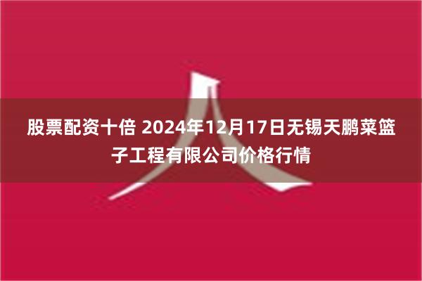 股票配资十倍 2024年12月17日无锡天鹏菜篮子工程有限公司价格行情