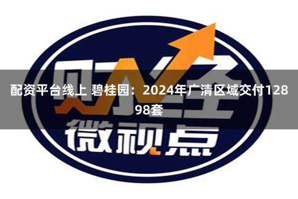 配资平台线上 碧桂园：2024年广清区域交付12898套