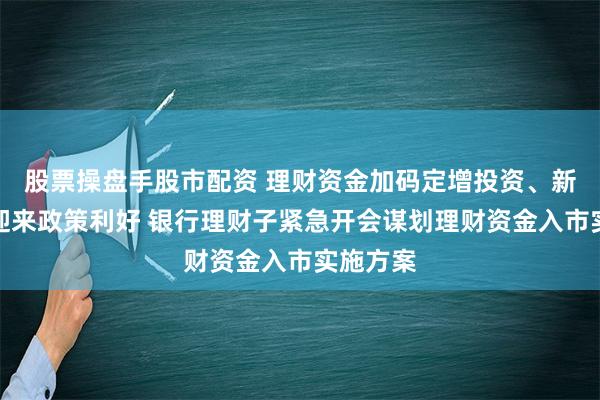 股票操盘手股市配资 理财资金加码定增投资、新股认购迎来政策利好 银行理财子紧急开会谋划理财资金入市实施方案